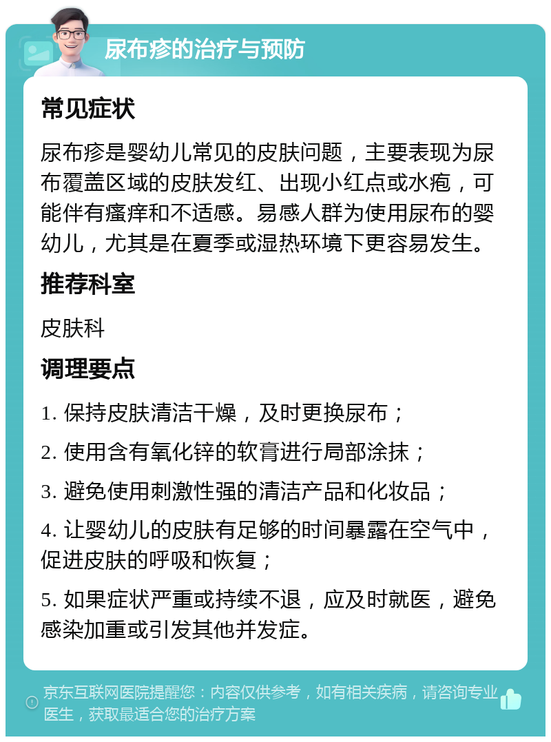 尿布疹的治疗与预防 常见症状 尿布疹是婴幼儿常见的皮肤问题，主要表现为尿布覆盖区域的皮肤发红、出现小红点或水疱，可能伴有瘙痒和不适感。易感人群为使用尿布的婴幼儿，尤其是在夏季或湿热环境下更容易发生。 推荐科室 皮肤科 调理要点 1. 保持皮肤清洁干燥，及时更换尿布； 2. 使用含有氧化锌的软膏进行局部涂抹； 3. 避免使用刺激性强的清洁产品和化妆品； 4. 让婴幼儿的皮肤有足够的时间暴露在空气中，促进皮肤的呼吸和恢复； 5. 如果症状严重或持续不退，应及时就医，避免感染加重或引发其他并发症。