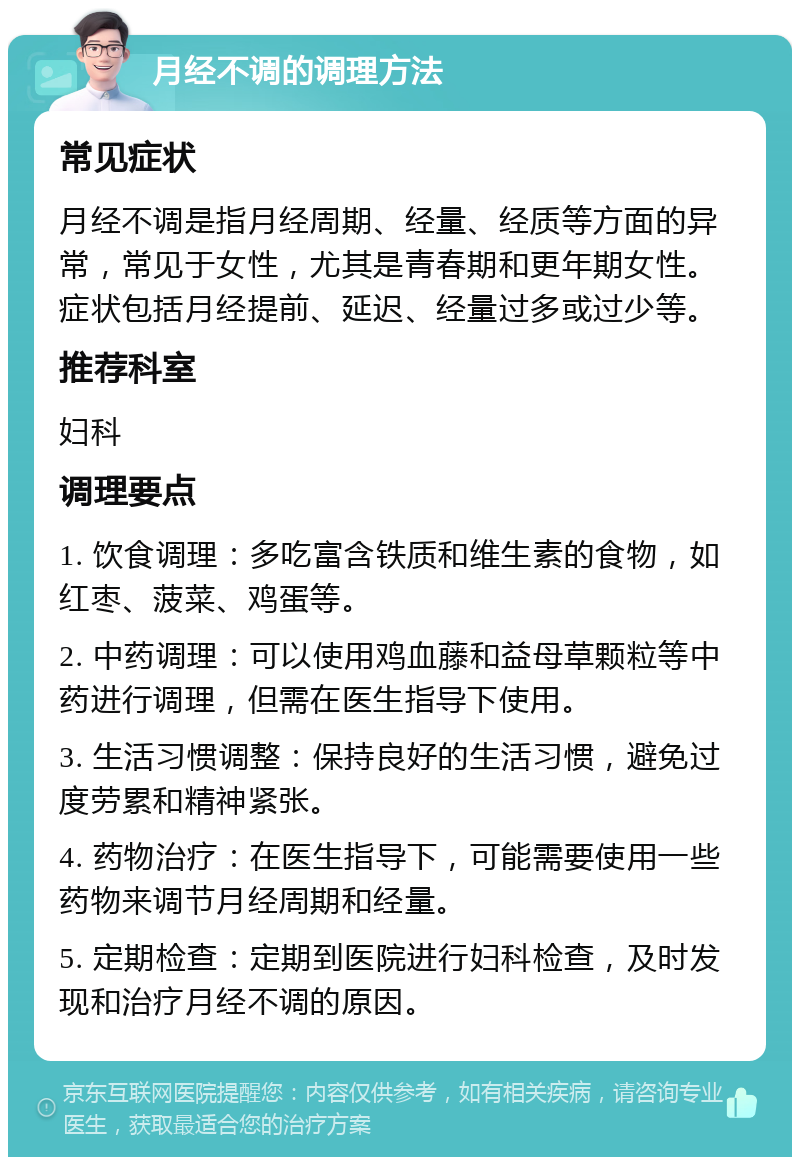 月经不调的调理方法 常见症状 月经不调是指月经周期、经量、经质等方面的异常，常见于女性，尤其是青春期和更年期女性。症状包括月经提前、延迟、经量过多或过少等。 推荐科室 妇科 调理要点 1. 饮食调理：多吃富含铁质和维生素的食物，如红枣、菠菜、鸡蛋等。 2. 中药调理：可以使用鸡血藤和益母草颗粒等中药进行调理，但需在医生指导下使用。 3. 生活习惯调整：保持良好的生活习惯，避免过度劳累和精神紧张。 4. 药物治疗：在医生指导下，可能需要使用一些药物来调节月经周期和经量。 5. 定期检查：定期到医院进行妇科检查，及时发现和治疗月经不调的原因。