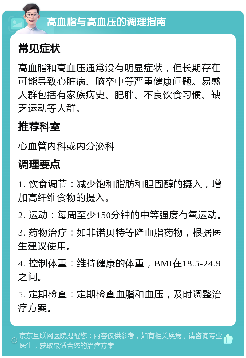 高血脂与高血压的调理指南 常见症状 高血脂和高血压通常没有明显症状，但长期存在可能导致心脏病、脑卒中等严重健康问题。易感人群包括有家族病史、肥胖、不良饮食习惯、缺乏运动等人群。 推荐科室 心血管内科或内分泌科 调理要点 1. 饮食调节：减少饱和脂肪和胆固醇的摄入，增加高纤维食物的摄入。 2. 运动：每周至少150分钟的中等强度有氧运动。 3. 药物治疗：如非诺贝特等降血脂药物，根据医生建议使用。 4. 控制体重：维持健康的体重，BMI在18.5-24.9之间。 5. 定期检查：定期检查血脂和血压，及时调整治疗方案。