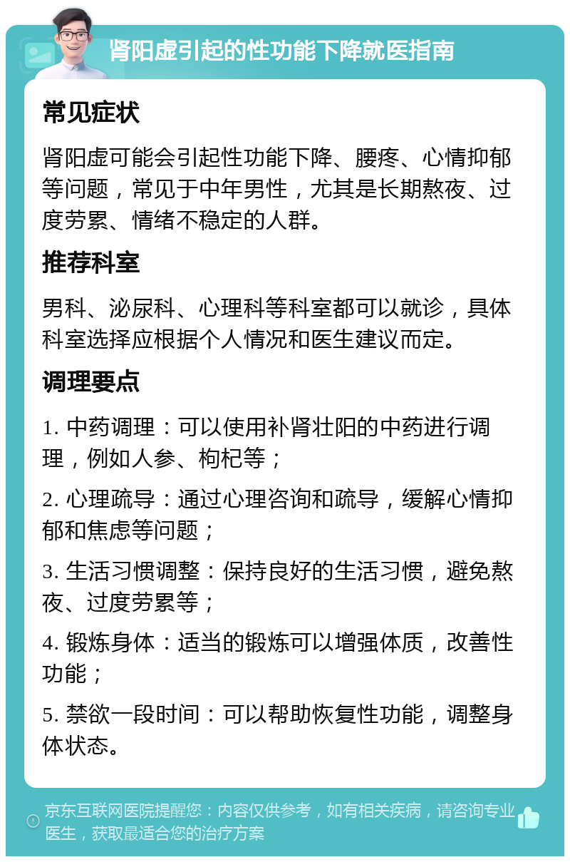 肾阳虚引起的性功能下降就医指南 常见症状 肾阳虚可能会引起性功能下降、腰疼、心情抑郁等问题，常见于中年男性，尤其是长期熬夜、过度劳累、情绪不稳定的人群。 推荐科室 男科、泌尿科、心理科等科室都可以就诊，具体科室选择应根据个人情况和医生建议而定。 调理要点 1. 中药调理：可以使用补肾壮阳的中药进行调理，例如人参、枸杞等； 2. 心理疏导：通过心理咨询和疏导，缓解心情抑郁和焦虑等问题； 3. 生活习惯调整：保持良好的生活习惯，避免熬夜、过度劳累等； 4. 锻炼身体：适当的锻炼可以增强体质，改善性功能； 5. 禁欲一段时间：可以帮助恢复性功能，调整身体状态。