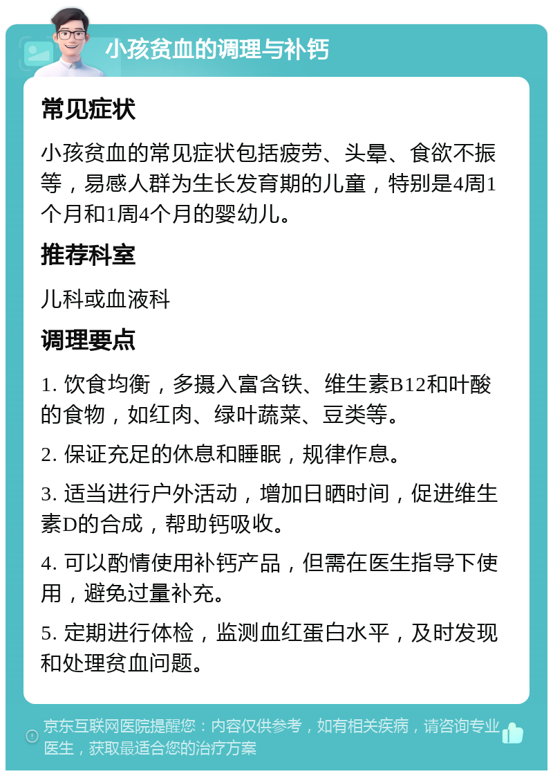 小孩贫血的调理与补钙 常见症状 小孩贫血的常见症状包括疲劳、头晕、食欲不振等，易感人群为生长发育期的儿童，特别是4周1个月和1周4个月的婴幼儿。 推荐科室 儿科或血液科 调理要点 1. 饮食均衡，多摄入富含铁、维生素B12和叶酸的食物，如红肉、绿叶蔬菜、豆类等。 2. 保证充足的休息和睡眠，规律作息。 3. 适当进行户外活动，增加日晒时间，促进维生素D的合成，帮助钙吸收。 4. 可以酌情使用补钙产品，但需在医生指导下使用，避免过量补充。 5. 定期进行体检，监测血红蛋白水平，及时发现和处理贫血问题。