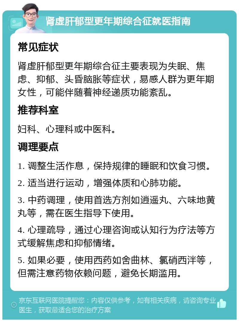 肾虚肝郁型更年期综合征就医指南 常见症状 肾虚肝郁型更年期综合征主要表现为失眠、焦虑、抑郁、头昏脑胀等症状，易感人群为更年期女性，可能伴随着神经递质功能紊乱。 推荐科室 妇科、心理科或中医科。 调理要点 1. 调整生活作息，保持规律的睡眠和饮食习惯。 2. 适当进行运动，增强体质和心肺功能。 3. 中药调理，使用首选方剂如逍遥丸、六味地黄丸等，需在医生指导下使用。 4. 心理疏导，通过心理咨询或认知行为疗法等方式缓解焦虑和抑郁情绪。 5. 如果必要，使用西药如舍曲林、氯硝西泮等，但需注意药物依赖问题，避免长期滥用。