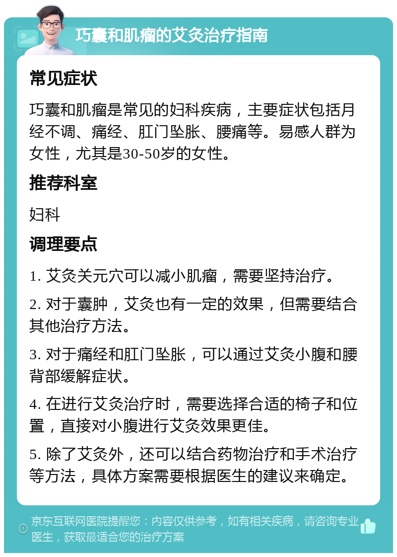 巧囊和肌瘤的艾灸治疗指南 常见症状 巧囊和肌瘤是常见的妇科疾病，主要症状包括月经不调、痛经、肛门坠胀、腰痛等。易感人群为女性，尤其是30-50岁的女性。 推荐科室 妇科 调理要点 1. 艾灸关元穴可以减小肌瘤，需要坚持治疗。 2. 对于囊肿，艾灸也有一定的效果，但需要结合其他治疗方法。 3. 对于痛经和肛门坠胀，可以通过艾灸小腹和腰背部缓解症状。 4. 在进行艾灸治疗时，需要选择合适的椅子和位置，直接对小腹进行艾灸效果更佳。 5. 除了艾灸外，还可以结合药物治疗和手术治疗等方法，具体方案需要根据医生的建议来确定。