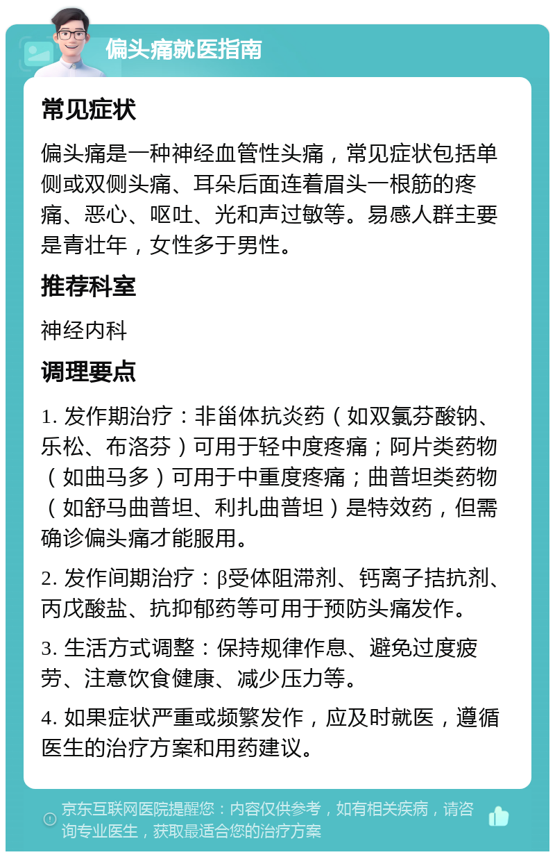 偏头痛就医指南 常见症状 偏头痛是一种神经血管性头痛，常见症状包括单侧或双侧头痛、耳朵后面连着眉头一根筋的疼痛、恶心、呕吐、光和声过敏等。易感人群主要是青壮年，女性多于男性。 推荐科室 神经内科 调理要点 1. 发作期治疗：非甾体抗炎药（如双氯芬酸钠、乐松、布洛芬）可用于轻中度疼痛；阿片类药物（如曲马多）可用于中重度疼痛；曲普坦类药物（如舒马曲普坦、利扎曲普坦）是特效药，但需确诊偏头痛才能服用。 2. 发作间期治疗：β受体阻滞剂、钙离子拮抗剂、丙戊酸盐、抗抑郁药等可用于预防头痛发作。 3. 生活方式调整：保持规律作息、避免过度疲劳、注意饮食健康、减少压力等。 4. 如果症状严重或频繁发作，应及时就医，遵循医生的治疗方案和用药建议。