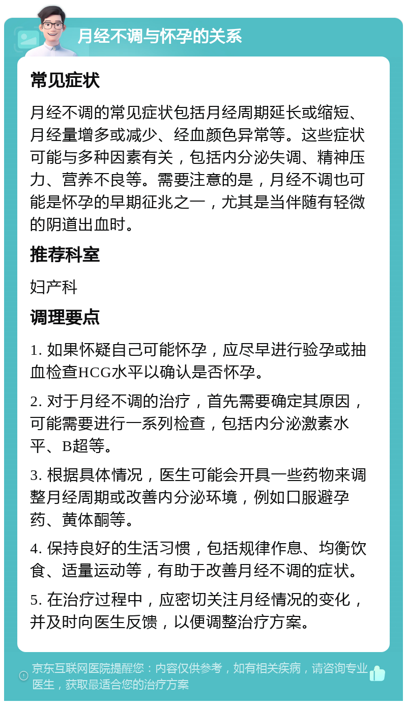 月经不调与怀孕的关系 常见症状 月经不调的常见症状包括月经周期延长或缩短、月经量增多或减少、经血颜色异常等。这些症状可能与多种因素有关，包括内分泌失调、精神压力、营养不良等。需要注意的是，月经不调也可能是怀孕的早期征兆之一，尤其是当伴随有轻微的阴道出血时。 推荐科室 妇产科 调理要点 1. 如果怀疑自己可能怀孕，应尽早进行验孕或抽血检查HCG水平以确认是否怀孕。 2. 对于月经不调的治疗，首先需要确定其原因，可能需要进行一系列检查，包括内分泌激素水平、B超等。 3. 根据具体情况，医生可能会开具一些药物来调整月经周期或改善内分泌环境，例如口服避孕药、黄体酮等。 4. 保持良好的生活习惯，包括规律作息、均衡饮食、适量运动等，有助于改善月经不调的症状。 5. 在治疗过程中，应密切关注月经情况的变化，并及时向医生反馈，以便调整治疗方案。