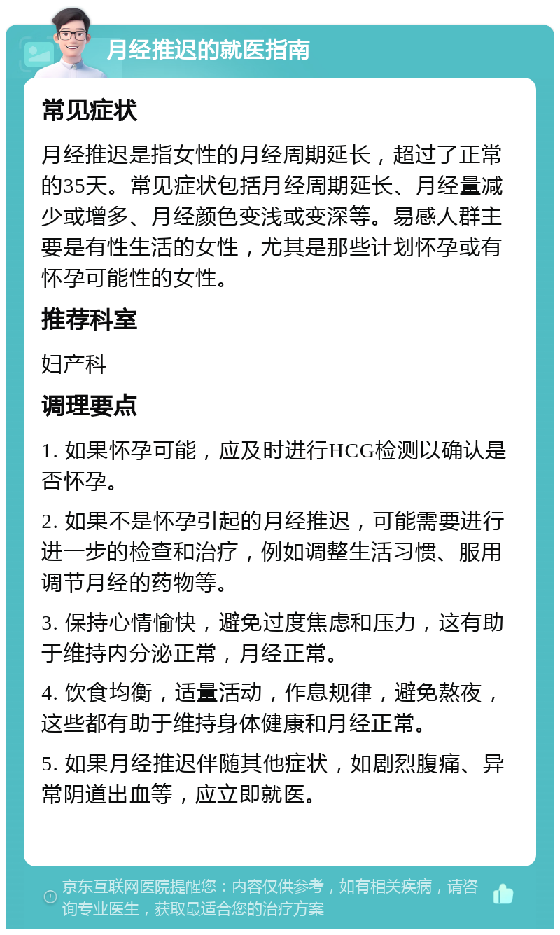 月经推迟的就医指南 常见症状 月经推迟是指女性的月经周期延长，超过了正常的35天。常见症状包括月经周期延长、月经量减少或增多、月经颜色变浅或变深等。易感人群主要是有性生活的女性，尤其是那些计划怀孕或有怀孕可能性的女性。 推荐科室 妇产科 调理要点 1. 如果怀孕可能，应及时进行HCG检测以确认是否怀孕。 2. 如果不是怀孕引起的月经推迟，可能需要进行进一步的检查和治疗，例如调整生活习惯、服用调节月经的药物等。 3. 保持心情愉快，避免过度焦虑和压力，这有助于维持内分泌正常，月经正常。 4. 饮食均衡，适量活动，作息规律，避免熬夜，这些都有助于维持身体健康和月经正常。 5. 如果月经推迟伴随其他症状，如剧烈腹痛、异常阴道出血等，应立即就医。