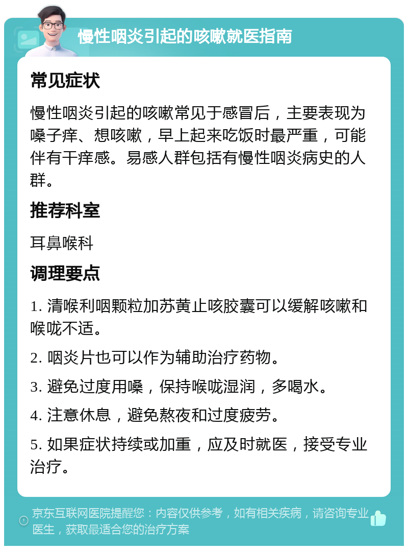 慢性咽炎引起的咳嗽就医指南 常见症状 慢性咽炎引起的咳嗽常见于感冒后，主要表现为嗓子痒、想咳嗽，早上起来吃饭时最严重，可能伴有干痒感。易感人群包括有慢性咽炎病史的人群。 推荐科室 耳鼻喉科 调理要点 1. 清喉利咽颗粒加苏黄止咳胶囊可以缓解咳嗽和喉咙不适。 2. 咽炎片也可以作为辅助治疗药物。 3. 避免过度用嗓，保持喉咙湿润，多喝水。 4. 注意休息，避免熬夜和过度疲劳。 5. 如果症状持续或加重，应及时就医，接受专业治疗。