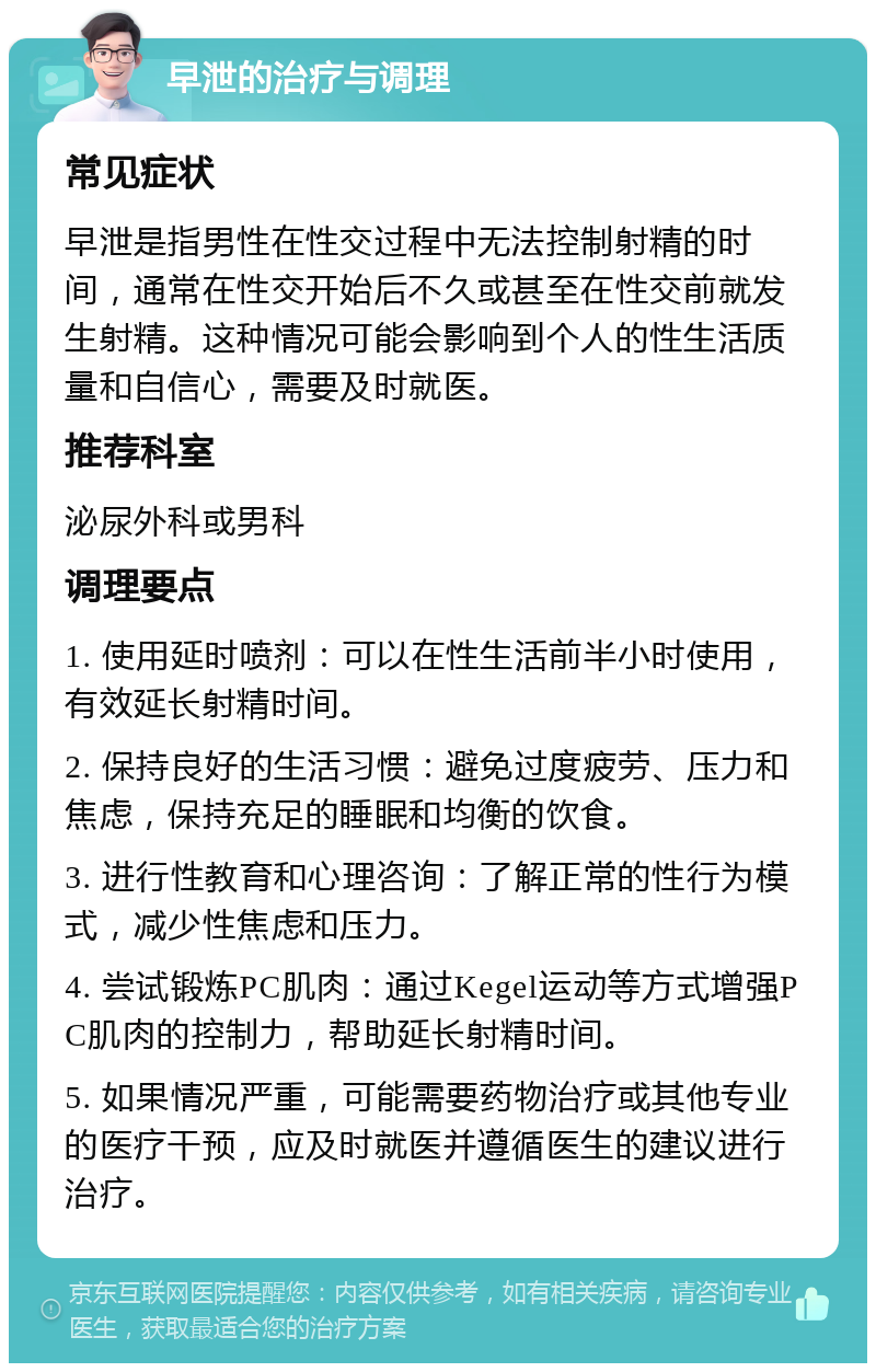 早泄的治疗与调理 常见症状 早泄是指男性在性交过程中无法控制射精的时间，通常在性交开始后不久或甚至在性交前就发生射精。这种情况可能会影响到个人的性生活质量和自信心，需要及时就医。 推荐科室 泌尿外科或男科 调理要点 1. 使用延时喷剂：可以在性生活前半小时使用，有效延长射精时间。 2. 保持良好的生活习惯：避免过度疲劳、压力和焦虑，保持充足的睡眠和均衡的饮食。 3. 进行性教育和心理咨询：了解正常的性行为模式，减少性焦虑和压力。 4. 尝试锻炼PC肌肉：通过Kegel运动等方式增强PC肌肉的控制力，帮助延长射精时间。 5. 如果情况严重，可能需要药物治疗或其他专业的医疗干预，应及时就医并遵循医生的建议进行治疗。