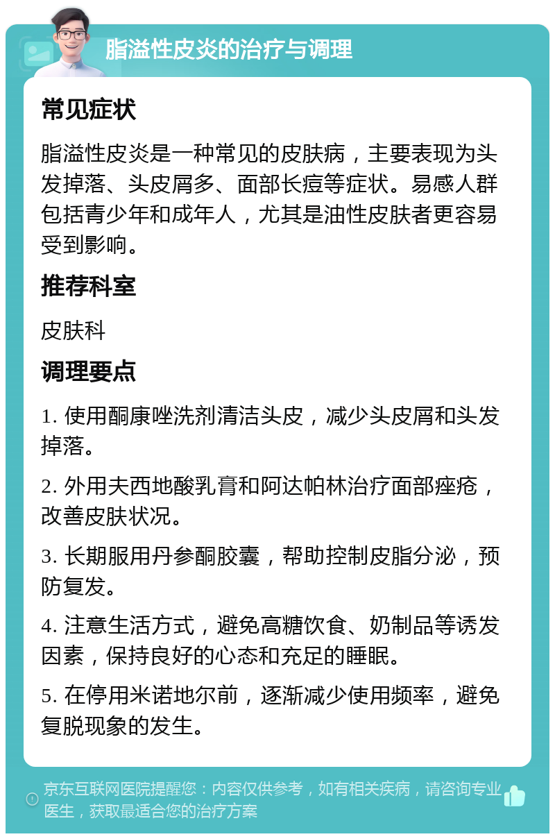 脂溢性皮炎的治疗与调理 常见症状 脂溢性皮炎是一种常见的皮肤病，主要表现为头发掉落、头皮屑多、面部长痘等症状。易感人群包括青少年和成年人，尤其是油性皮肤者更容易受到影响。 推荐科室 皮肤科 调理要点 1. 使用酮康唑洗剂清洁头皮，减少头皮屑和头发掉落。 2. 外用夫西地酸乳膏和阿达帕林治疗面部痤疮，改善皮肤状况。 3. 长期服用丹参酮胶囊，帮助控制皮脂分泌，预防复发。 4. 注意生活方式，避免高糖饮食、奶制品等诱发因素，保持良好的心态和充足的睡眠。 5. 在停用米诺地尔前，逐渐减少使用频率，避免复脱现象的发生。