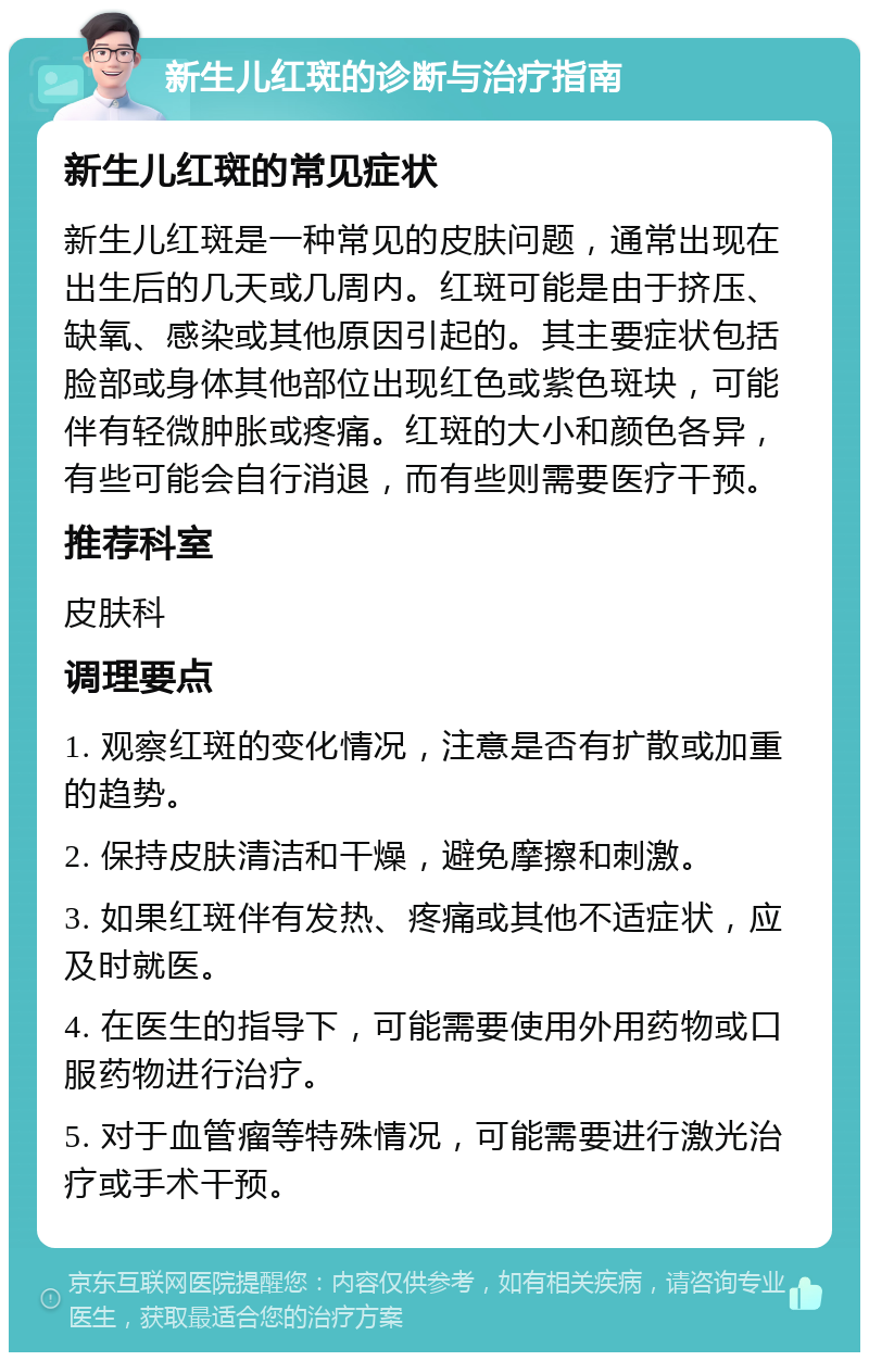 新生儿红斑的诊断与治疗指南 新生儿红斑的常见症状 新生儿红斑是一种常见的皮肤问题，通常出现在出生后的几天或几周内。红斑可能是由于挤压、缺氧、感染或其他原因引起的。其主要症状包括脸部或身体其他部位出现红色或紫色斑块，可能伴有轻微肿胀或疼痛。红斑的大小和颜色各异，有些可能会自行消退，而有些则需要医疗干预。 推荐科室 皮肤科 调理要点 1. 观察红斑的变化情况，注意是否有扩散或加重的趋势。 2. 保持皮肤清洁和干燥，避免摩擦和刺激。 3. 如果红斑伴有发热、疼痛或其他不适症状，应及时就医。 4. 在医生的指导下，可能需要使用外用药物或口服药物进行治疗。 5. 对于血管瘤等特殊情况，可能需要进行激光治疗或手术干预。