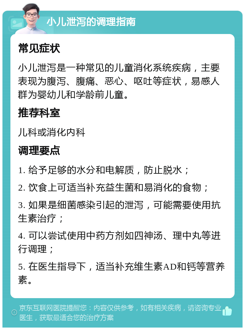 小儿泄泻的调理指南 常见症状 小儿泄泻是一种常见的儿童消化系统疾病，主要表现为腹泻、腹痛、恶心、呕吐等症状，易感人群为婴幼儿和学龄前儿童。 推荐科室 儿科或消化内科 调理要点 1. 给予足够的水分和电解质，防止脱水； 2. 饮食上可适当补充益生菌和易消化的食物； 3. 如果是细菌感染引起的泄泻，可能需要使用抗生素治疗； 4. 可以尝试使用中药方剂如四神汤、理中丸等进行调理； 5. 在医生指导下，适当补充维生素AD和钙等营养素。