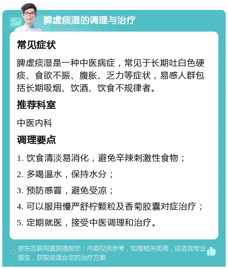 脾虚痰湿的调理与治疗 常见症状 脾虚痰湿是一种中医病症，常见于长期吐白色硬痰、食欲不振、腹胀、乏力等症状，易感人群包括长期吸烟、饮酒、饮食不规律者。 推荐科室 中医内科 调理要点 1. 饮食清淡易消化，避免辛辣刺激性食物； 2. 多喝温水，保持水分； 3. 预防感冒，避免受凉； 4. 可以服用慢严舒柠颗粒及香菊胶囊对症治疗； 5. 定期就医，接受中医调理和治疗。