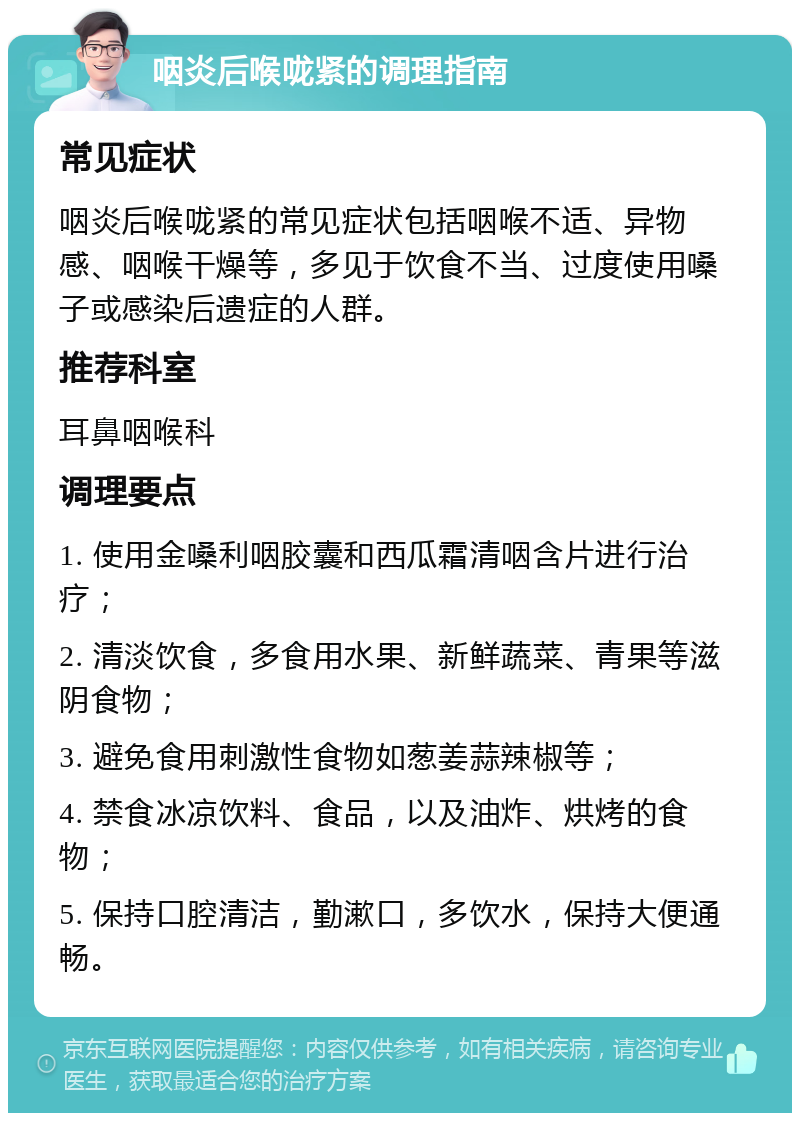 咽炎后喉咙紧的调理指南 常见症状 咽炎后喉咙紧的常见症状包括咽喉不适、异物感、咽喉干燥等，多见于饮食不当、过度使用嗓子或感染后遗症的人群。 推荐科室 耳鼻咽喉科 调理要点 1. 使用金嗓利咽胶囊和西瓜霜清咽含片进行治疗； 2. 清淡饮食，多食用水果、新鲜蔬菜、青果等滋阴食物； 3. 避免食用刺激性食物如葱姜蒜辣椒等； 4. 禁食冰凉饮料、食品，以及油炸、烘烤的食物； 5. 保持口腔清洁，勤漱口，多饮水，保持大便通畅。