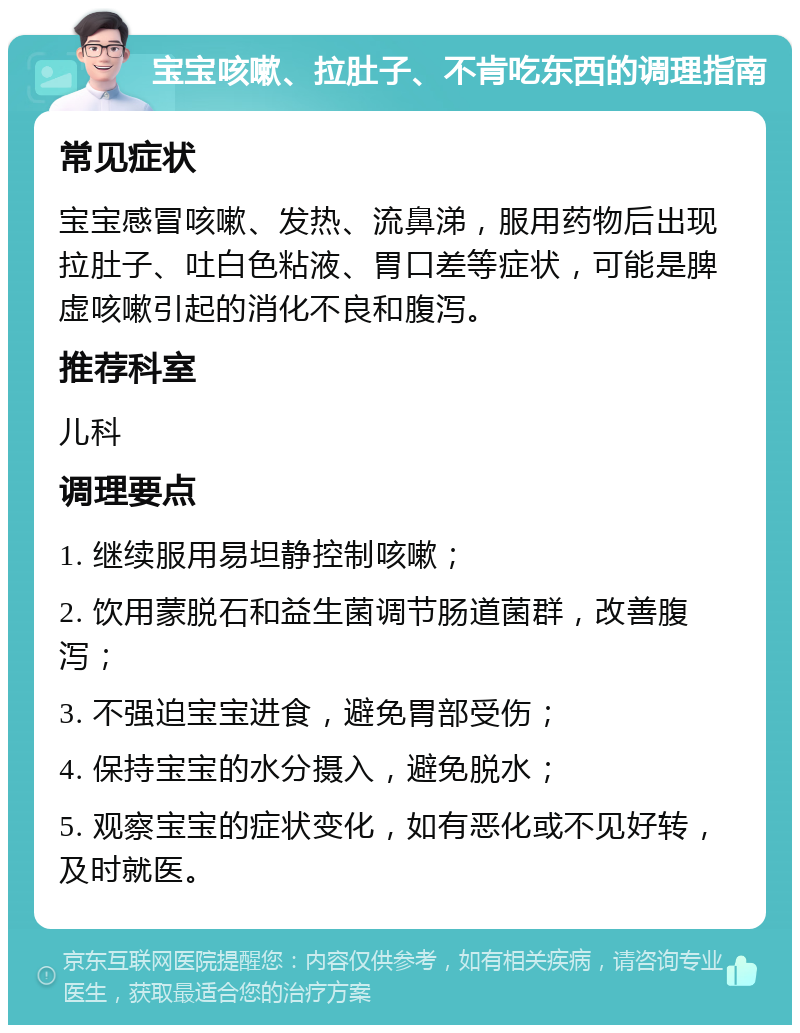 宝宝咳嗽、拉肚子、不肯吃东西的调理指南 常见症状 宝宝感冒咳嗽、发热、流鼻涕，服用药物后出现拉肚子、吐白色粘液、胃口差等症状，可能是脾虚咳嗽引起的消化不良和腹泻。 推荐科室 儿科 调理要点 1. 继续服用易坦静控制咳嗽； 2. 饮用蒙脱石和益生菌调节肠道菌群，改善腹泻； 3. 不强迫宝宝进食，避免胃部受伤； 4. 保持宝宝的水分摄入，避免脱水； 5. 观察宝宝的症状变化，如有恶化或不见好转，及时就医。