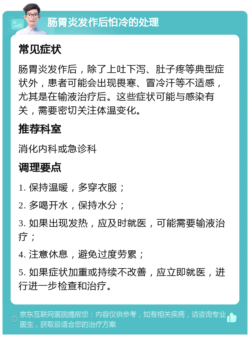 肠胃炎发作后怕冷的处理 常见症状 肠胃炎发作后，除了上吐下泻、肚子疼等典型症状外，患者可能会出现畏寒、冒冷汗等不适感，尤其是在输液治疗后。这些症状可能与感染有关，需要密切关注体温变化。 推荐科室 消化内科或急诊科 调理要点 1. 保持温暖，多穿衣服； 2. 多喝开水，保持水分； 3. 如果出现发热，应及时就医，可能需要输液治疗； 4. 注意休息，避免过度劳累； 5. 如果症状加重或持续不改善，应立即就医，进行进一步检查和治疗。