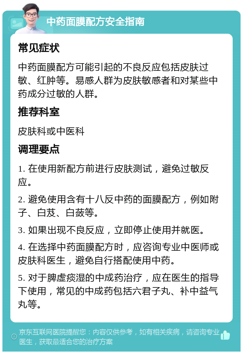 中药面膜配方安全指南 常见症状 中药面膜配方可能引起的不良反应包括皮肤过敏、红肿等。易感人群为皮肤敏感者和对某些中药成分过敏的人群。 推荐科室 皮肤科或中医科 调理要点 1. 在使用新配方前进行皮肤测试，避免过敏反应。 2. 避免使用含有十八反中药的面膜配方，例如附子、白芨、白蔹等。 3. 如果出现不良反应，立即停止使用并就医。 4. 在选择中药面膜配方时，应咨询专业中医师或皮肤科医生，避免自行搭配使用中药。 5. 对于脾虚痰湿的中成药治疗，应在医生的指导下使用，常见的中成药包括六君子丸、补中益气丸等。