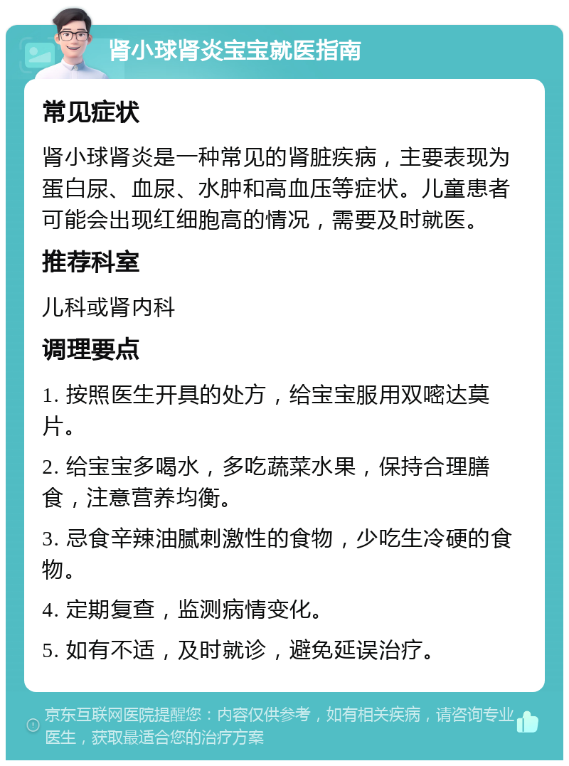 肾小球肾炎宝宝就医指南 常见症状 肾小球肾炎是一种常见的肾脏疾病，主要表现为蛋白尿、血尿、水肿和高血压等症状。儿童患者可能会出现红细胞高的情况，需要及时就医。 推荐科室 儿科或肾内科 调理要点 1. 按照医生开具的处方，给宝宝服用双嘧达莫片。 2. 给宝宝多喝水，多吃蔬菜水果，保持合理膳食，注意营养均衡。 3. 忌食辛辣油腻刺激性的食物，少吃生冷硬的食物。 4. 定期复查，监测病情变化。 5. 如有不适，及时就诊，避免延误治疗。