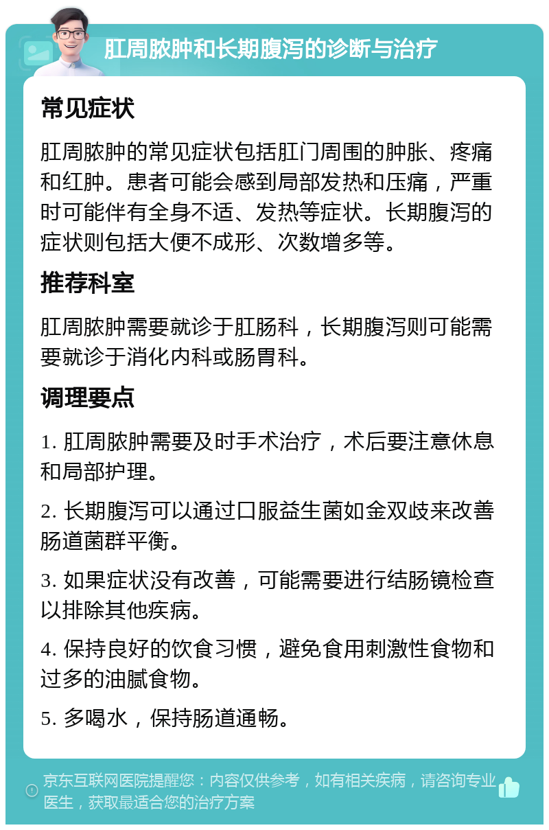 肛周脓肿和长期腹泻的诊断与治疗 常见症状 肛周脓肿的常见症状包括肛门周围的肿胀、疼痛和红肿。患者可能会感到局部发热和压痛，严重时可能伴有全身不适、发热等症状。长期腹泻的症状则包括大便不成形、次数增多等。 推荐科室 肛周脓肿需要就诊于肛肠科，长期腹泻则可能需要就诊于消化内科或肠胃科。 调理要点 1. 肛周脓肿需要及时手术治疗，术后要注意休息和局部护理。 2. 长期腹泻可以通过口服益生菌如金双歧来改善肠道菌群平衡。 3. 如果症状没有改善，可能需要进行结肠镜检查以排除其他疾病。 4. 保持良好的饮食习惯，避免食用刺激性食物和过多的油腻食物。 5. 多喝水，保持肠道通畅。