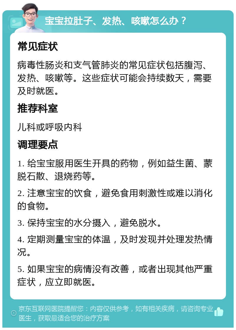 宝宝拉肚子、发热、咳嗽怎么办？ 常见症状 病毒性肠炎和支气管肺炎的常见症状包括腹泻、发热、咳嗽等。这些症状可能会持续数天，需要及时就医。 推荐科室 儿科或呼吸内科 调理要点 1. 给宝宝服用医生开具的药物，例如益生菌、蒙脱石散、退烧药等。 2. 注意宝宝的饮食，避免食用刺激性或难以消化的食物。 3. 保持宝宝的水分摄入，避免脱水。 4. 定期测量宝宝的体温，及时发现并处理发热情况。 5. 如果宝宝的病情没有改善，或者出现其他严重症状，应立即就医。