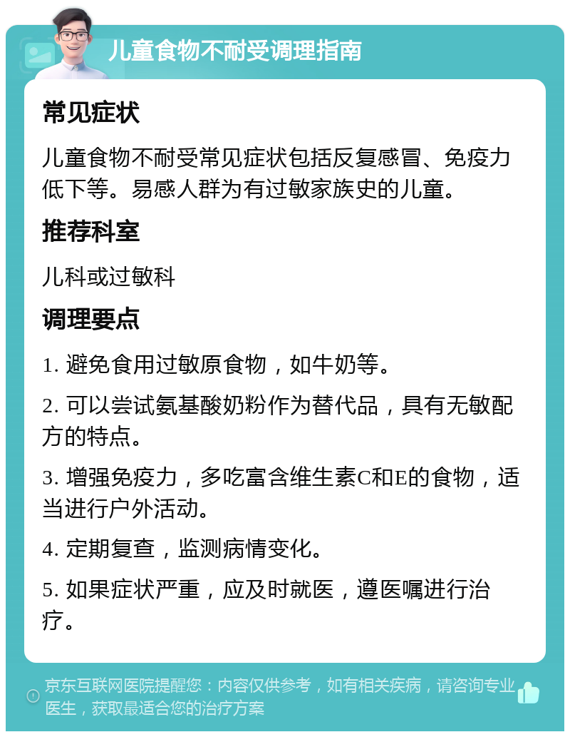 儿童食物不耐受调理指南 常见症状 儿童食物不耐受常见症状包括反复感冒、免疫力低下等。易感人群为有过敏家族史的儿童。 推荐科室 儿科或过敏科 调理要点 1. 避免食用过敏原食物，如牛奶等。 2. 可以尝试氨基酸奶粉作为替代品，具有无敏配方的特点。 3. 增强免疫力，多吃富含维生素C和E的食物，适当进行户外活动。 4. 定期复查，监测病情变化。 5. 如果症状严重，应及时就医，遵医嘱进行治疗。