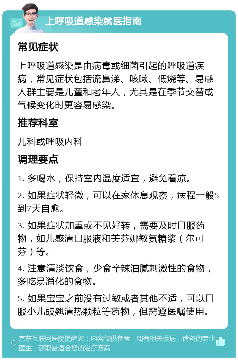 上呼吸道感染就医指南 常见症状 上呼吸道感染是由病毒或细菌引起的呼吸道疾病，常见症状包括流鼻涕、咳嗽、低烧等。易感人群主要是儿童和老年人，尤其是在季节交替或气候变化时更容易感染。 推荐科室 儿科或呼吸内科 调理要点 1. 多喝水，保持室内温度适宜，避免着凉。 2. 如果症状轻微，可以在家休息观察，病程一般5到7天自愈。 3. 如果症状加重或不见好转，需要及时口服药物，如儿感清口服液和美芬娜敏氨糖浆（尔可芬）等。 4. 注意清淡饮食，少食辛辣油腻刺激性的食物，多吃易消化的食物。 5. 如果宝宝之前没有过敏或者其他不适，可以口服小儿豉翘清热颗粒等药物，但需遵医嘱使用。