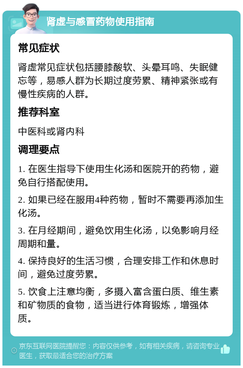 肾虚与感冒药物使用指南 常见症状 肾虚常见症状包括腰膝酸软、头晕耳鸣、失眠健忘等，易感人群为长期过度劳累、精神紧张或有慢性疾病的人群。 推荐科室 中医科或肾内科 调理要点 1. 在医生指导下使用生化汤和医院开的药物，避免自行搭配使用。 2. 如果已经在服用4种药物，暂时不需要再添加生化汤。 3. 在月经期间，避免饮用生化汤，以免影响月经周期和量。 4. 保持良好的生活习惯，合理安排工作和休息时间，避免过度劳累。 5. 饮食上注意均衡，多摄入富含蛋白质、维生素和矿物质的食物，适当进行体育锻炼，增强体质。