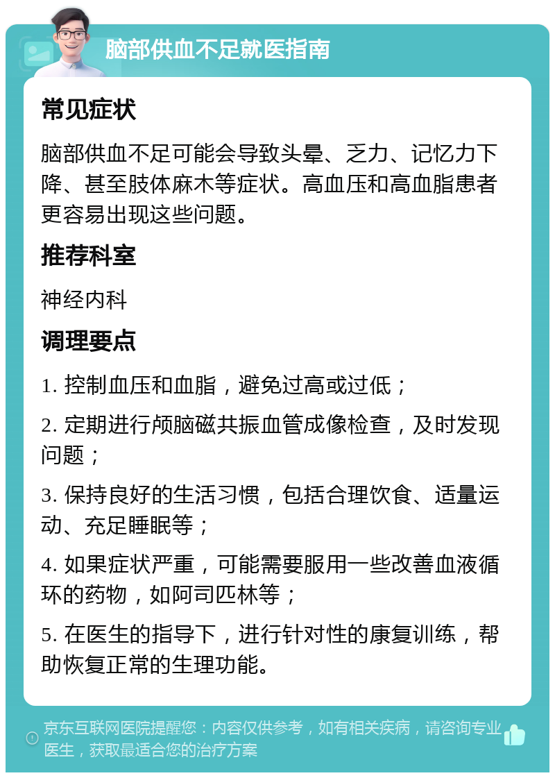 脑部供血不足就医指南 常见症状 脑部供血不足可能会导致头晕、乏力、记忆力下降、甚至肢体麻木等症状。高血压和高血脂患者更容易出现这些问题。 推荐科室 神经内科 调理要点 1. 控制血压和血脂，避免过高或过低； 2. 定期进行颅脑磁共振血管成像检查，及时发现问题； 3. 保持良好的生活习惯，包括合理饮食、适量运动、充足睡眠等； 4. 如果症状严重，可能需要服用一些改善血液循环的药物，如阿司匹林等； 5. 在医生的指导下，进行针对性的康复训练，帮助恢复正常的生理功能。