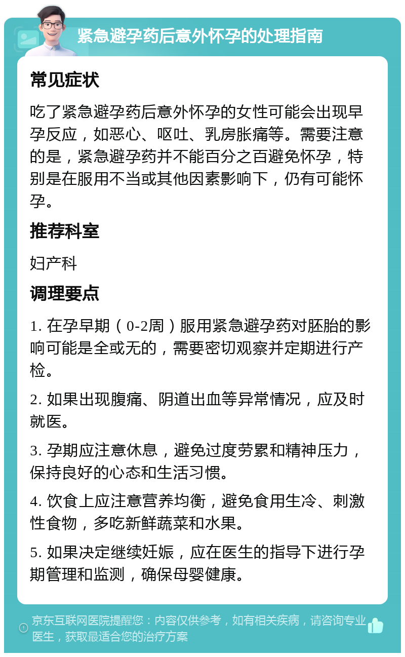 紧急避孕药后意外怀孕的处理指南 常见症状 吃了紧急避孕药后意外怀孕的女性可能会出现早孕反应，如恶心、呕吐、乳房胀痛等。需要注意的是，紧急避孕药并不能百分之百避免怀孕，特别是在服用不当或其他因素影响下，仍有可能怀孕。 推荐科室 妇产科 调理要点 1. 在孕早期（0-2周）服用紧急避孕药对胚胎的影响可能是全或无的，需要密切观察并定期进行产检。 2. 如果出现腹痛、阴道出血等异常情况，应及时就医。 3. 孕期应注意休息，避免过度劳累和精神压力，保持良好的心态和生活习惯。 4. 饮食上应注意营养均衡，避免食用生冷、刺激性食物，多吃新鲜蔬菜和水果。 5. 如果决定继续妊娠，应在医生的指导下进行孕期管理和监测，确保母婴健康。