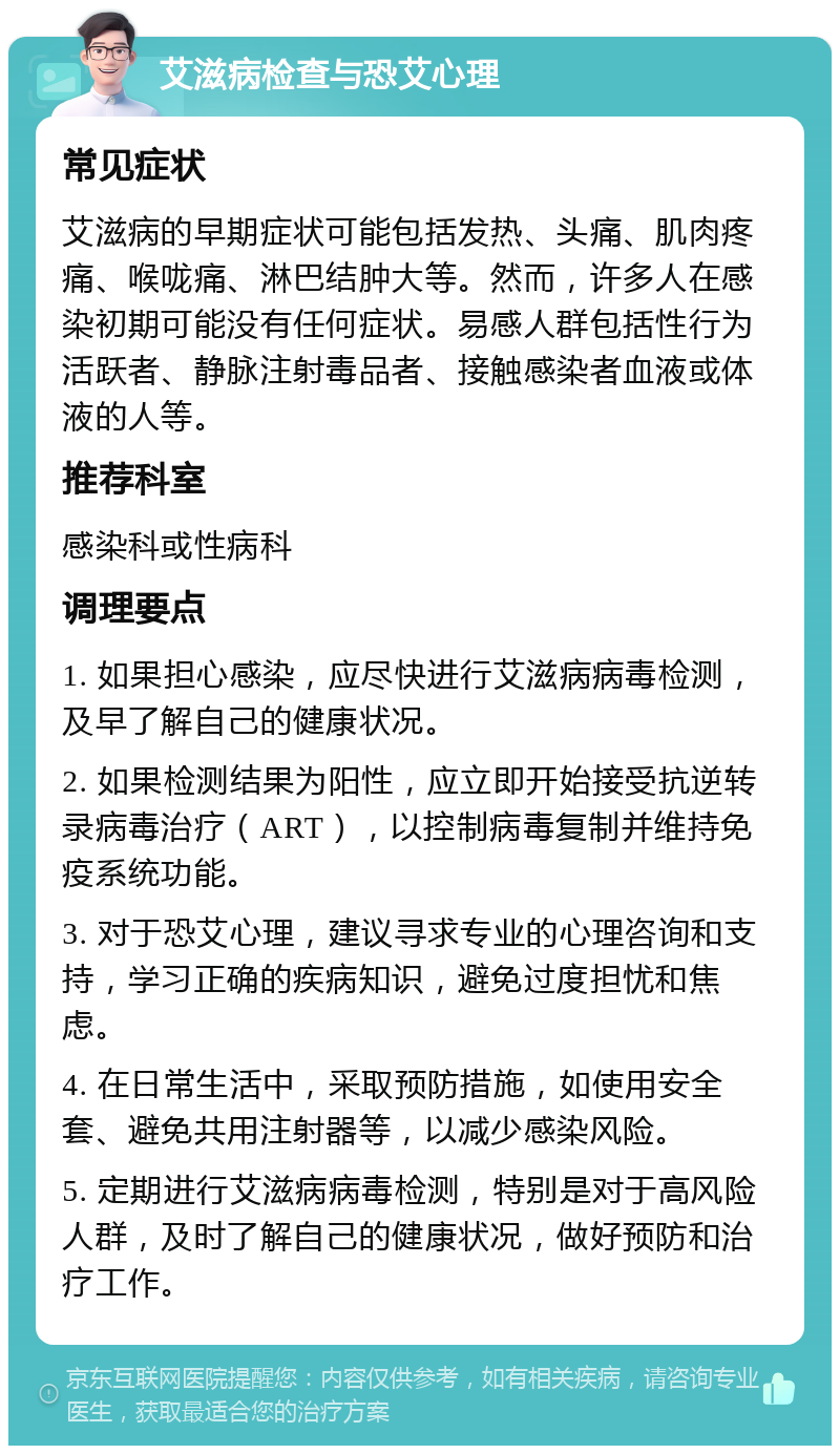 艾滋病检查与恐艾心理 常见症状 艾滋病的早期症状可能包括发热、头痛、肌肉疼痛、喉咙痛、淋巴结肿大等。然而，许多人在感染初期可能没有任何症状。易感人群包括性行为活跃者、静脉注射毒品者、接触感染者血液或体液的人等。 推荐科室 感染科或性病科 调理要点 1. 如果担心感染，应尽快进行艾滋病病毒检测，及早了解自己的健康状况。 2. 如果检测结果为阳性，应立即开始接受抗逆转录病毒治疗（ART），以控制病毒复制并维持免疫系统功能。 3. 对于恐艾心理，建议寻求专业的心理咨询和支持，学习正确的疾病知识，避免过度担忧和焦虑。 4. 在日常生活中，采取预防措施，如使用安全套、避免共用注射器等，以减少感染风险。 5. 定期进行艾滋病病毒检测，特别是对于高风险人群，及时了解自己的健康状况，做好预防和治疗工作。