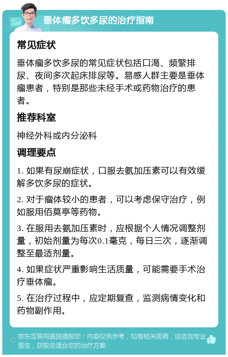 垂体瘤多饮多尿的治疗指南 常见症状 垂体瘤多饮多尿的常见症状包括口渴、频繁排尿、夜间多次起床排尿等。易感人群主要是垂体瘤患者，特别是那些未经手术或药物治疗的患者。 推荐科室 神经外科或内分泌科 调理要点 1. 如果有尿崩症状，口服去氨加压素可以有效缓解多饮多尿的症状。 2. 对于瘤体较小的患者，可以考虑保守治疗，例如服用佰莫亭等药物。 3. 在服用去氨加压素时，应根据个人情况调整剂量，初始剂量为每次0.1毫克，每日三次，逐渐调整至最适剂量。 4. 如果症状严重影响生活质量，可能需要手术治疗垂体瘤。 5. 在治疗过程中，应定期复查，监测病情变化和药物副作用。