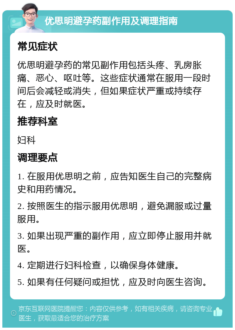 优思明避孕药副作用及调理指南 常见症状 优思明避孕药的常见副作用包括头疼、乳房胀痛、恶心、呕吐等。这些症状通常在服用一段时间后会减轻或消失，但如果症状严重或持续存在，应及时就医。 推荐科室 妇科 调理要点 1. 在服用优思明之前，应告知医生自己的完整病史和用药情况。 2. 按照医生的指示服用优思明，避免漏服或过量服用。 3. 如果出现严重的副作用，应立即停止服用并就医。 4. 定期进行妇科检查，以确保身体健康。 5. 如果有任何疑问或担忧，应及时向医生咨询。