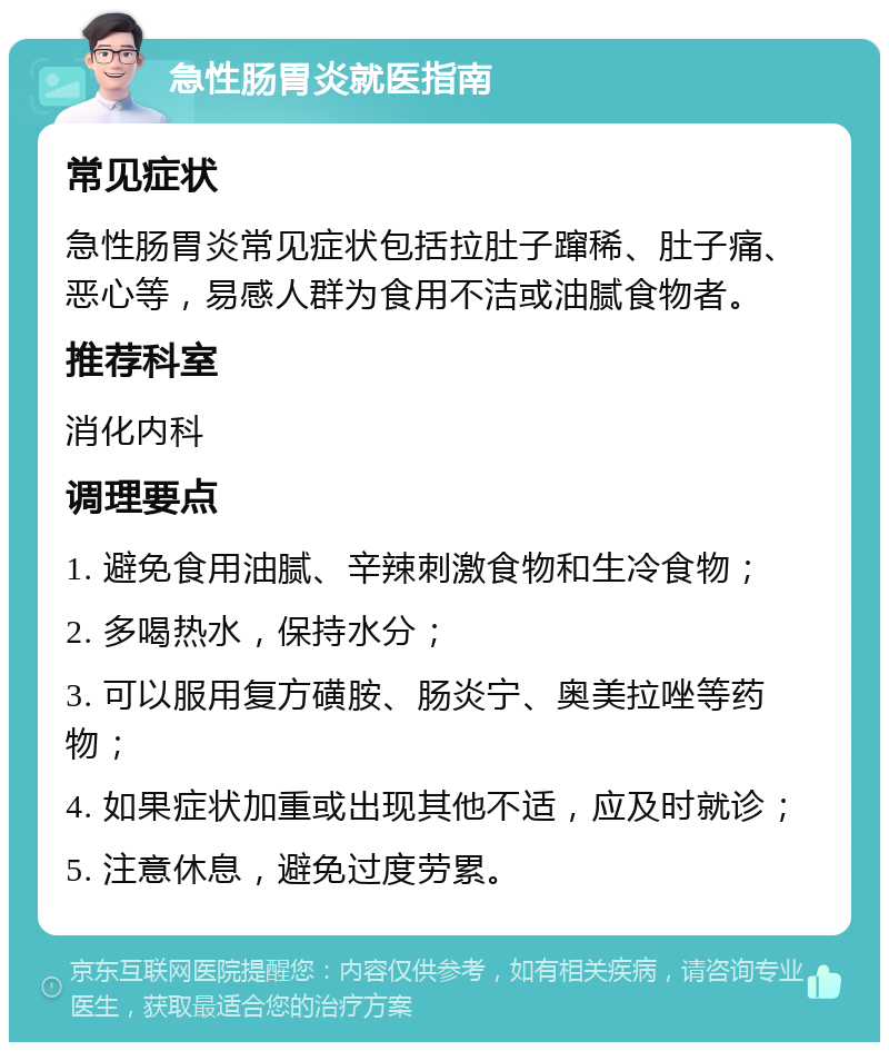 急性肠胃炎就医指南 常见症状 急性肠胃炎常见症状包括拉肚子蹿稀、肚子痛、恶心等，易感人群为食用不洁或油腻食物者。 推荐科室 消化内科 调理要点 1. 避免食用油腻、辛辣刺激食物和生冷食物； 2. 多喝热水，保持水分； 3. 可以服用复方磺胺、肠炎宁、奥美拉唑等药物； 4. 如果症状加重或出现其他不适，应及时就诊； 5. 注意休息，避免过度劳累。