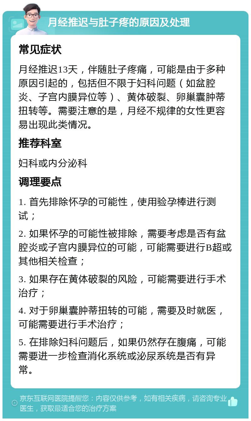 月经推迟与肚子疼的原因及处理 常见症状 月经推迟13天，伴随肚子疼痛，可能是由于多种原因引起的，包括但不限于妇科问题（如盆腔炎、子宫内膜异位等）、黄体破裂、卵巢囊肿蒂扭转等。需要注意的是，月经不规律的女性更容易出现此类情况。 推荐科室 妇科或内分泌科 调理要点 1. 首先排除怀孕的可能性，使用验孕棒进行测试； 2. 如果怀孕的可能性被排除，需要考虑是否有盆腔炎或子宫内膜异位的可能，可能需要进行B超或其他相关检查； 3. 如果存在黄体破裂的风险，可能需要进行手术治疗； 4. 对于卵巢囊肿蒂扭转的可能，需要及时就医，可能需要进行手术治疗； 5. 在排除妇科问题后，如果仍然存在腹痛，可能需要进一步检查消化系统或泌尿系统是否有异常。