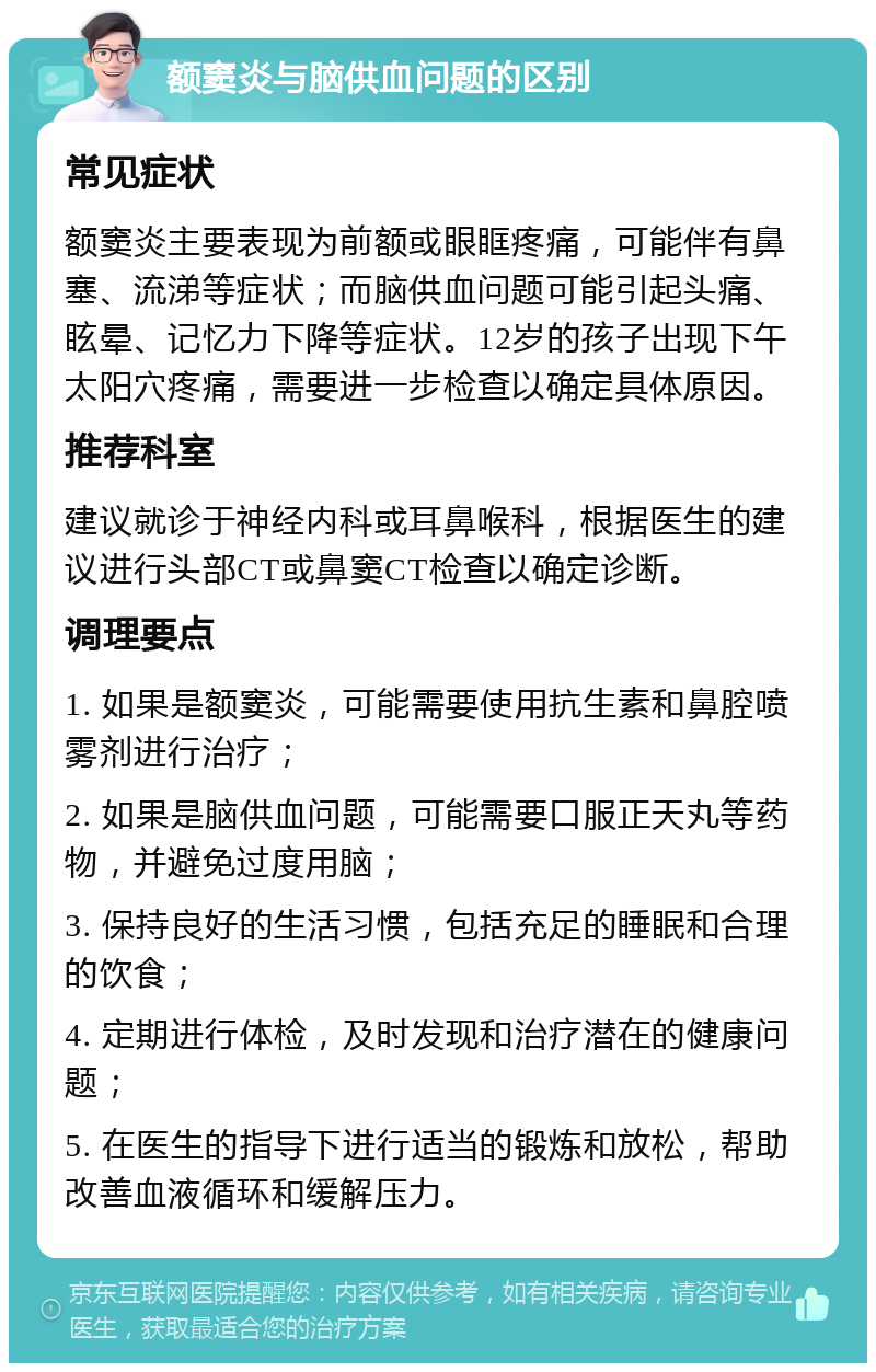 额窦炎与脑供血问题的区别 常见症状 额窦炎主要表现为前额或眼眶疼痛，可能伴有鼻塞、流涕等症状；而脑供血问题可能引起头痛、眩晕、记忆力下降等症状。12岁的孩子出现下午太阳穴疼痛，需要进一步检查以确定具体原因。 推荐科室 建议就诊于神经内科或耳鼻喉科，根据医生的建议进行头部CT或鼻窦CT检查以确定诊断。 调理要点 1. 如果是额窦炎，可能需要使用抗生素和鼻腔喷雾剂进行治疗； 2. 如果是脑供血问题，可能需要口服正天丸等药物，并避免过度用脑； 3. 保持良好的生活习惯，包括充足的睡眠和合理的饮食； 4. 定期进行体检，及时发现和治疗潜在的健康问题； 5. 在医生的指导下进行适当的锻炼和放松，帮助改善血液循环和缓解压力。