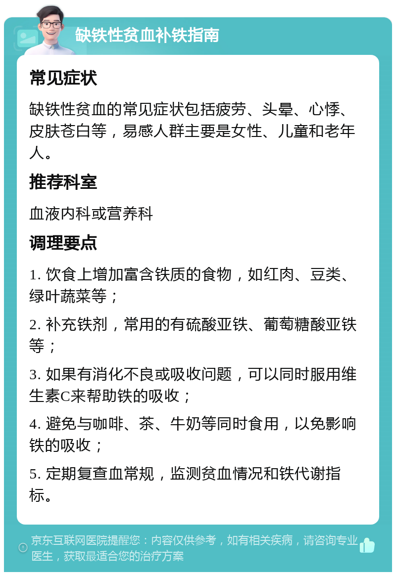 缺铁性贫血补铁指南 常见症状 缺铁性贫血的常见症状包括疲劳、头晕、心悸、皮肤苍白等，易感人群主要是女性、儿童和老年人。 推荐科室 血液内科或营养科 调理要点 1. 饮食上增加富含铁质的食物，如红肉、豆类、绿叶蔬菜等； 2. 补充铁剂，常用的有硫酸亚铁、葡萄糖酸亚铁等； 3. 如果有消化不良或吸收问题，可以同时服用维生素C来帮助铁的吸收； 4. 避免与咖啡、茶、牛奶等同时食用，以免影响铁的吸收； 5. 定期复查血常规，监测贫血情况和铁代谢指标。