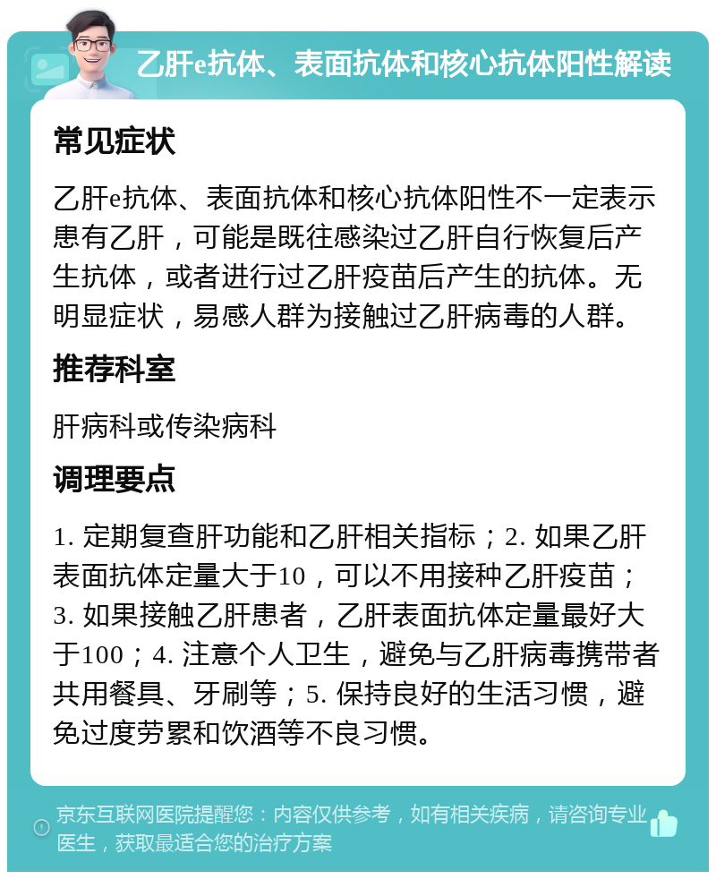 乙肝e抗体、表面抗体和核心抗体阳性解读 常见症状 乙肝e抗体、表面抗体和核心抗体阳性不一定表示患有乙肝，可能是既往感染过乙肝自行恢复后产生抗体，或者进行过乙肝疫苗后产生的抗体。无明显症状，易感人群为接触过乙肝病毒的人群。 推荐科室 肝病科或传染病科 调理要点 1. 定期复查肝功能和乙肝相关指标；2. 如果乙肝表面抗体定量大于10，可以不用接种乙肝疫苗；3. 如果接触乙肝患者，乙肝表面抗体定量最好大于100；4. 注意个人卫生，避免与乙肝病毒携带者共用餐具、牙刷等；5. 保持良好的生活习惯，避免过度劳累和饮酒等不良习惯。