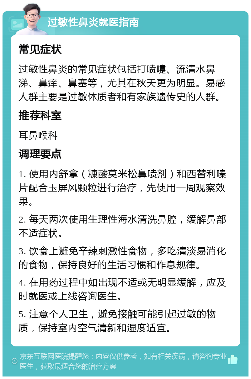 过敏性鼻炎就医指南 常见症状 过敏性鼻炎的常见症状包括打喷嚏、流清水鼻涕、鼻痒、鼻塞等，尤其在秋天更为明显。易感人群主要是过敏体质者和有家族遗传史的人群。 推荐科室 耳鼻喉科 调理要点 1. 使用内舒拿（糠酸莫米松鼻喷剂）和西替利嗪片配合玉屏风颗粒进行治疗，先使用一周观察效果。 2. 每天两次使用生理性海水清洗鼻腔，缓解鼻部不适症状。 3. 饮食上避免辛辣刺激性食物，多吃清淡易消化的食物，保持良好的生活习惯和作息规律。 4. 在用药过程中如出现不适或无明显缓解，应及时就医或上线咨询医生。 5. 注意个人卫生，避免接触可能引起过敏的物质，保持室内空气清新和湿度适宜。