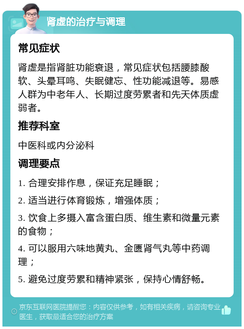 肾虚的治疗与调理 常见症状 肾虚是指肾脏功能衰退，常见症状包括腰膝酸软、头晕耳鸣、失眠健忘、性功能减退等。易感人群为中老年人、长期过度劳累者和先天体质虚弱者。 推荐科室 中医科或内分泌科 调理要点 1. 合理安排作息，保证充足睡眠； 2. 适当进行体育锻炼，增强体质； 3. 饮食上多摄入富含蛋白质、维生素和微量元素的食物； 4. 可以服用六味地黄丸、金匮肾气丸等中药调理； 5. 避免过度劳累和精神紧张，保持心情舒畅。