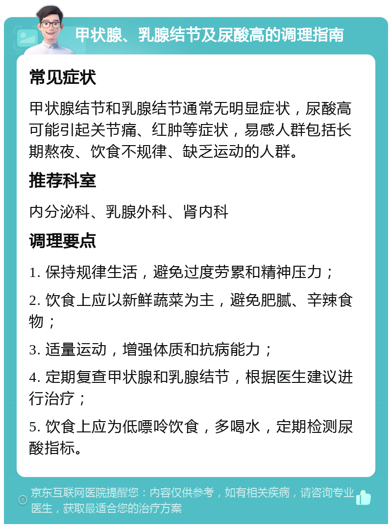 甲状腺、乳腺结节及尿酸高的调理指南 常见症状 甲状腺结节和乳腺结节通常无明显症状，尿酸高可能引起关节痛、红肿等症状，易感人群包括长期熬夜、饮食不规律、缺乏运动的人群。 推荐科室 内分泌科、乳腺外科、肾内科 调理要点 1. 保持规律生活，避免过度劳累和精神压力； 2. 饮食上应以新鲜蔬菜为主，避免肥腻、辛辣食物； 3. 适量运动，增强体质和抗病能力； 4. 定期复查甲状腺和乳腺结节，根据医生建议进行治疗； 5. 饮食上应为低嘌呤饮食，多喝水，定期检测尿酸指标。