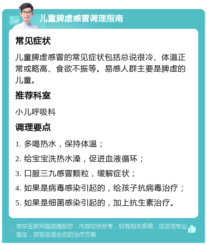 儿童脾虚感冒调理指南 常见症状 儿童脾虚感冒的常见症状包括总说很冷、体温正常或略高、食欲不振等。易感人群主要是脾虚的儿童。 推荐科室 小儿呼吸科 调理要点 1. 多喝热水，保持体温； 2. 给宝宝洗热水澡，促进血液循环； 3. 口服三九感冒颗粒，缓解症状； 4. 如果是病毒感染引起的，给孩子抗病毒治疗； 5. 如果是细菌感染引起的，加上抗生素治疗。