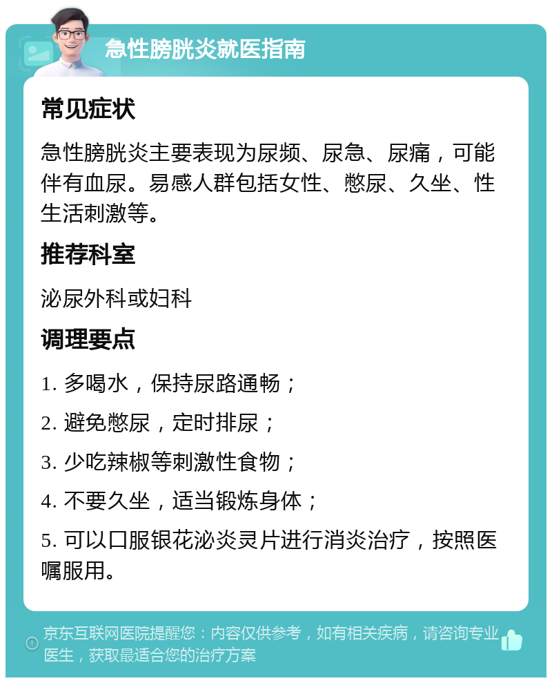 急性膀胱炎就医指南 常见症状 急性膀胱炎主要表现为尿频、尿急、尿痛，可能伴有血尿。易感人群包括女性、憋尿、久坐、性生活刺激等。 推荐科室 泌尿外科或妇科 调理要点 1. 多喝水，保持尿路通畅； 2. 避免憋尿，定时排尿； 3. 少吃辣椒等刺激性食物； 4. 不要久坐，适当锻炼身体； 5. 可以口服银花泌炎灵片进行消炎治疗，按照医嘱服用。