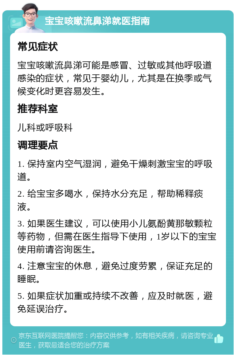 宝宝咳嗽流鼻涕就医指南 常见症状 宝宝咳嗽流鼻涕可能是感冒、过敏或其他呼吸道感染的症状，常见于婴幼儿，尤其是在换季或气候变化时更容易发生。 推荐科室 儿科或呼吸科 调理要点 1. 保持室内空气湿润，避免干燥刺激宝宝的呼吸道。 2. 给宝宝多喝水，保持水分充足，帮助稀释痰液。 3. 如果医生建议，可以使用小儿氨酚黄那敏颗粒等药物，但需在医生指导下使用，1岁以下的宝宝使用前请咨询医生。 4. 注意宝宝的休息，避免过度劳累，保证充足的睡眠。 5. 如果症状加重或持续不改善，应及时就医，避免延误治疗。