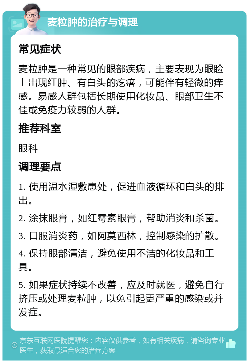 麦粒肿的治疗与调理 常见症状 麦粒肿是一种常见的眼部疾病，主要表现为眼睑上出现红肿、有白头的疙瘩，可能伴有轻微的痒感。易感人群包括长期使用化妆品、眼部卫生不佳或免疫力较弱的人群。 推荐科室 眼科 调理要点 1. 使用温水湿敷患处，促进血液循环和白头的排出。 2. 涂抹眼膏，如红霉素眼膏，帮助消炎和杀菌。 3. 口服消炎药，如阿莫西林，控制感染的扩散。 4. 保持眼部清洁，避免使用不洁的化妆品和工具。 5. 如果症状持续不改善，应及时就医，避免自行挤压或处理麦粒肿，以免引起更严重的感染或并发症。