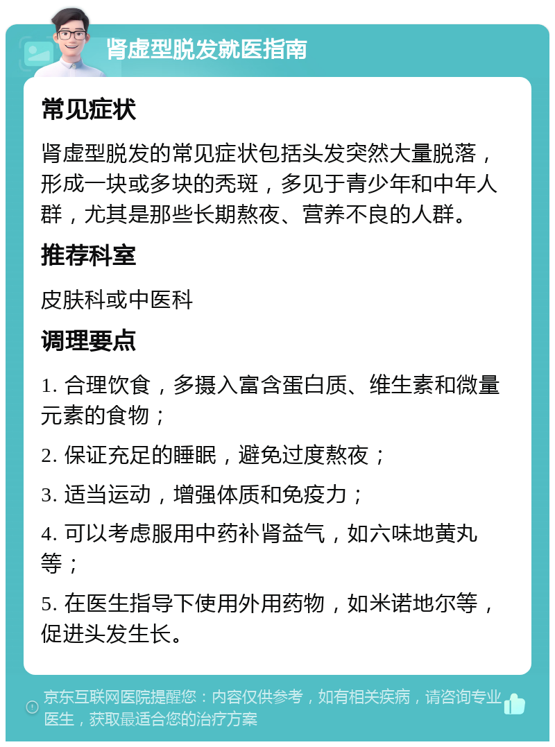 肾虚型脱发就医指南 常见症状 肾虚型脱发的常见症状包括头发突然大量脱落，形成一块或多块的秃斑，多见于青少年和中年人群，尤其是那些长期熬夜、营养不良的人群。 推荐科室 皮肤科或中医科 调理要点 1. 合理饮食，多摄入富含蛋白质、维生素和微量元素的食物； 2. 保证充足的睡眠，避免过度熬夜； 3. 适当运动，增强体质和免疫力； 4. 可以考虑服用中药补肾益气，如六味地黄丸等； 5. 在医生指导下使用外用药物，如米诺地尔等，促进头发生长。