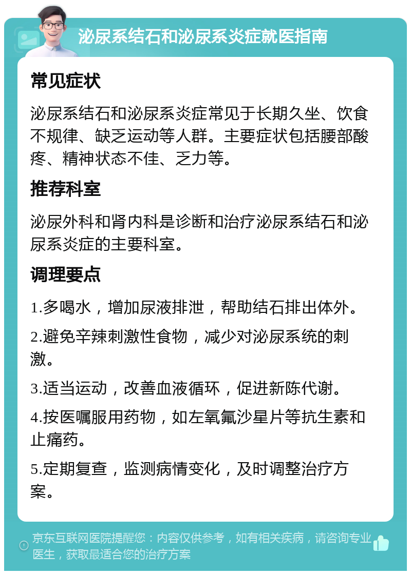 泌尿系结石和泌尿系炎症就医指南 常见症状 泌尿系结石和泌尿系炎症常见于长期久坐、饮食不规律、缺乏运动等人群。主要症状包括腰部酸疼、精神状态不佳、乏力等。 推荐科室 泌尿外科和肾内科是诊断和治疗泌尿系结石和泌尿系炎症的主要科室。 调理要点 1.多喝水，增加尿液排泄，帮助结石排出体外。 2.避免辛辣刺激性食物，减少对泌尿系统的刺激。 3.适当运动，改善血液循环，促进新陈代谢。 4.按医嘱服用药物，如左氧氟沙星片等抗生素和止痛药。 5.定期复查，监测病情变化，及时调整治疗方案。