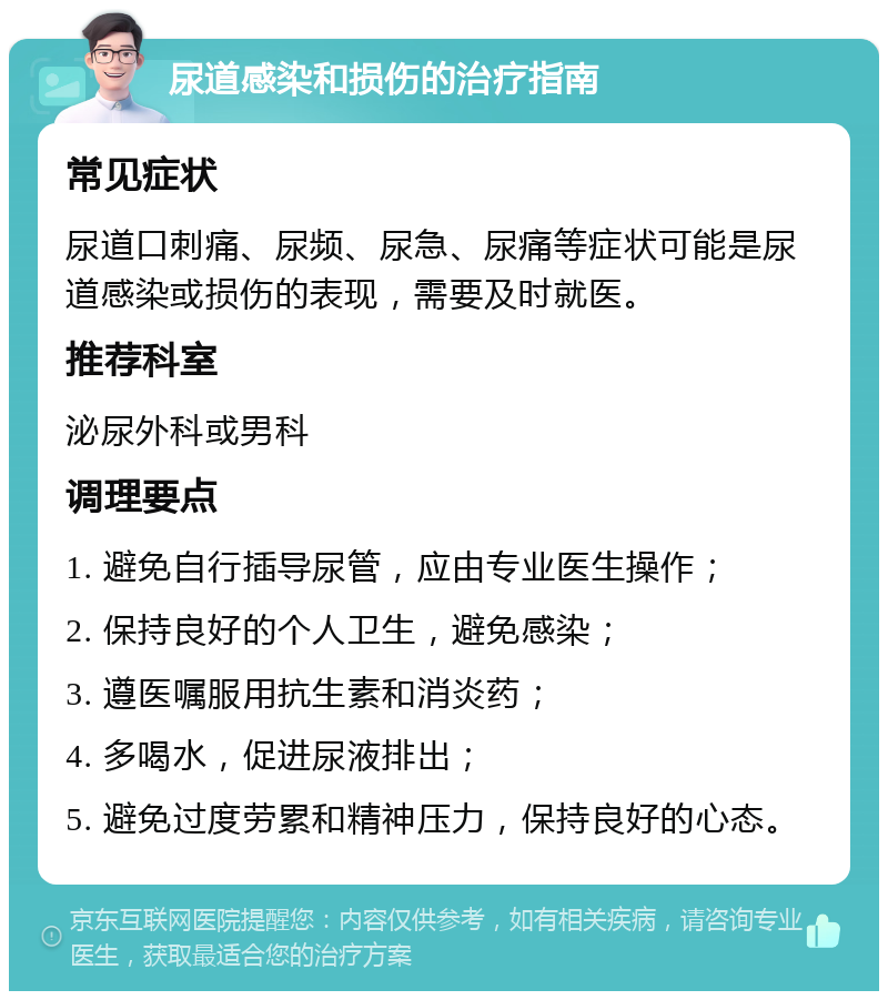 尿道感染和损伤的治疗指南 常见症状 尿道口刺痛、尿频、尿急、尿痛等症状可能是尿道感染或损伤的表现，需要及时就医。 推荐科室 泌尿外科或男科 调理要点 1. 避免自行插导尿管，应由专业医生操作； 2. 保持良好的个人卫生，避免感染； 3. 遵医嘱服用抗生素和消炎药； 4. 多喝水，促进尿液排出； 5. 避免过度劳累和精神压力，保持良好的心态。