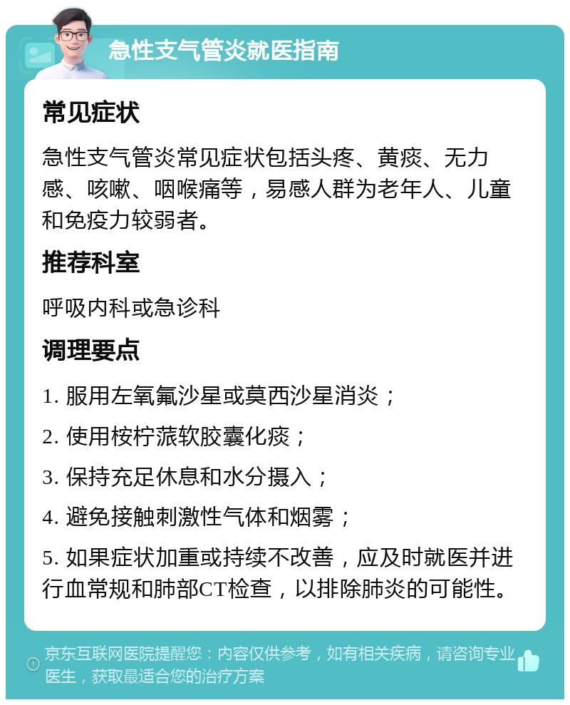 急性支气管炎就医指南 常见症状 急性支气管炎常见症状包括头疼、黄痰、无力感、咳嗽、咽喉痛等，易感人群为老年人、儿童和免疫力较弱者。 推荐科室 呼吸内科或急诊科 调理要点 1. 服用左氧氟沙星或莫西沙星消炎； 2. 使用桉柠蒎软胶囊化痰； 3. 保持充足休息和水分摄入； 4. 避免接触刺激性气体和烟雾； 5. 如果症状加重或持续不改善，应及时就医并进行血常规和肺部CT检查，以排除肺炎的可能性。