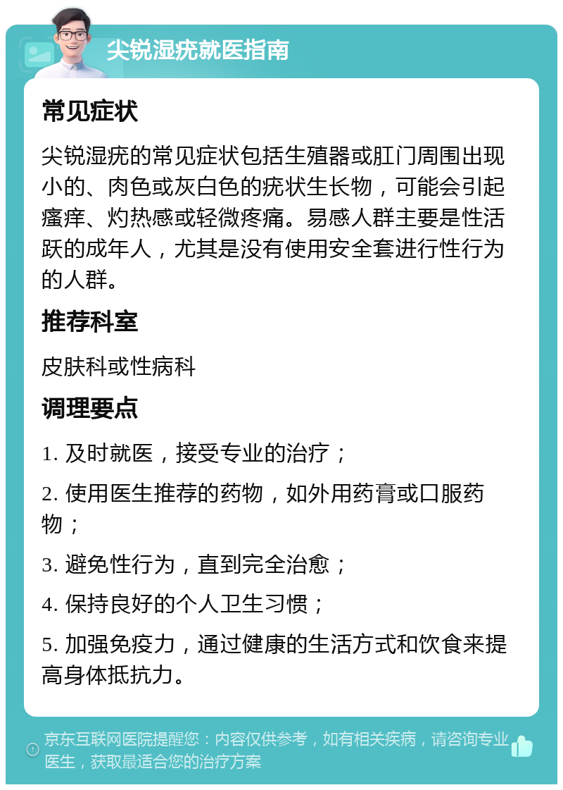 尖锐湿疣就医指南 常见症状 尖锐湿疣的常见症状包括生殖器或肛门周围出现小的、肉色或灰白色的疣状生长物，可能会引起瘙痒、灼热感或轻微疼痛。易感人群主要是性活跃的成年人，尤其是没有使用安全套进行性行为的人群。 推荐科室 皮肤科或性病科 调理要点 1. 及时就医，接受专业的治疗； 2. 使用医生推荐的药物，如外用药膏或口服药物； 3. 避免性行为，直到完全治愈； 4. 保持良好的个人卫生习惯； 5. 加强免疫力，通过健康的生活方式和饮食来提高身体抵抗力。