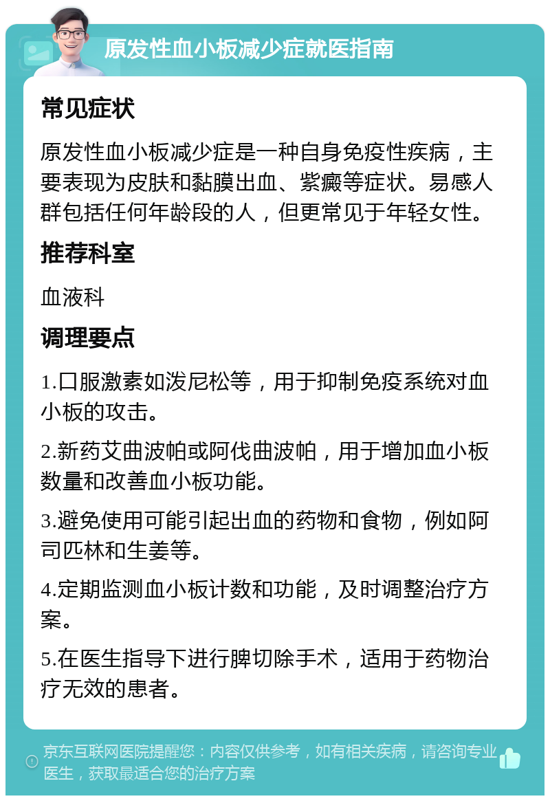 原发性血小板减少症就医指南 常见症状 原发性血小板减少症是一种自身免疫性疾病，主要表现为皮肤和黏膜出血、紫癜等症状。易感人群包括任何年龄段的人，但更常见于年轻女性。 推荐科室 血液科 调理要点 1.口服激素如泼尼松等，用于抑制免疫系统对血小板的攻击。 2.新药艾曲波帕或阿伐曲波帕，用于增加血小板数量和改善血小板功能。 3.避免使用可能引起出血的药物和食物，例如阿司匹林和生姜等。 4.定期监测血小板计数和功能，及时调整治疗方案。 5.在医生指导下进行脾切除手术，适用于药物治疗无效的患者。