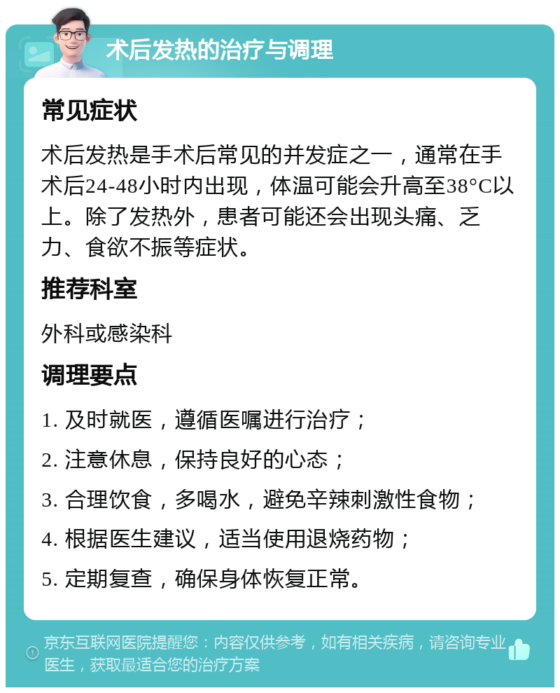 术后发热的治疗与调理 常见症状 术后发热是手术后常见的并发症之一，通常在手术后24-48小时内出现，体温可能会升高至38°C以上。除了发热外，患者可能还会出现头痛、乏力、食欲不振等症状。 推荐科室 外科或感染科 调理要点 1. 及时就医，遵循医嘱进行治疗； 2. 注意休息，保持良好的心态； 3. 合理饮食，多喝水，避免辛辣刺激性食物； 4. 根据医生建议，适当使用退烧药物； 5. 定期复查，确保身体恢复正常。